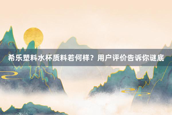 希乐塑料水杯质料若何样？用户评价告诉你谜底