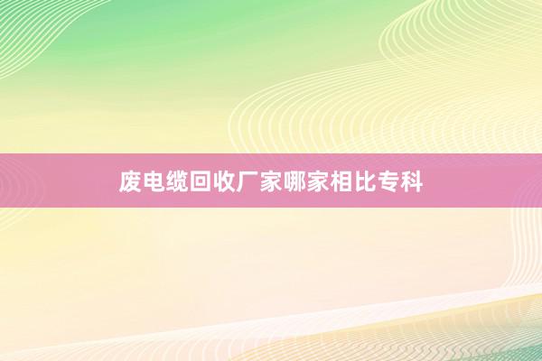 废电缆回收厂家哪家相比专科