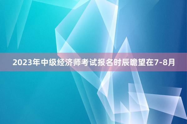 2023年中级经济师考试报名时辰瞻望在7-8月