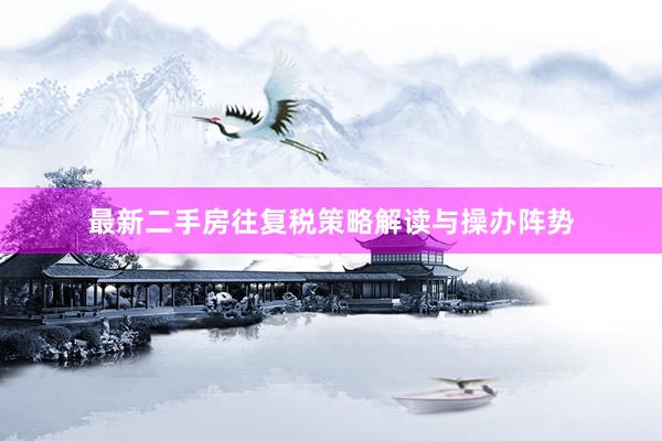 最新二手房往复税策略解读与操办阵势