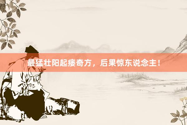 最猛壮阳起痿奇方，后果惊东说念主！